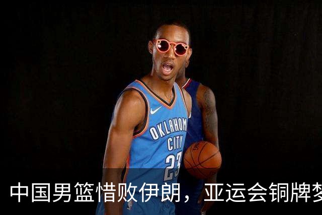 中国男篮惜败伊朗，亚运会铜牌梦碎于罚球与三分